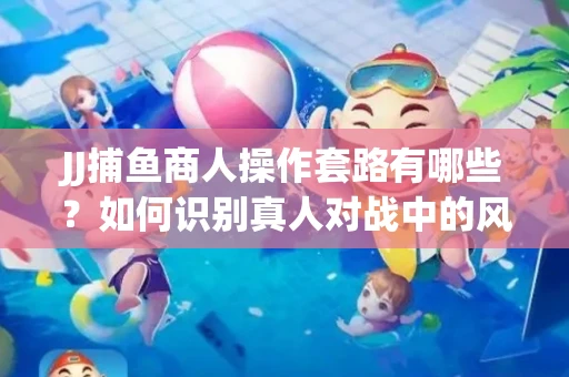JJ捕鱼商人操作套路有哪些？如何识别真人对战中的风险陷阱？